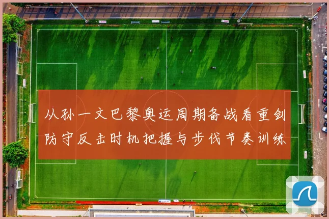 从孙一文巴黎奥运周期备战看重剑防守反击时机把握与步伐节奏训练方法