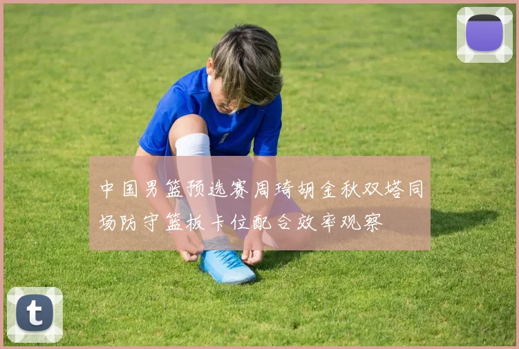 中国男篮预选赛周琦胡金秋双塔同场防守篮板卡位配合效率观察
