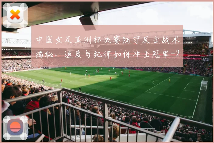 中国女足亚洲杯决赛防守反击战术揭秘，速度与纪律如何冲击冠军