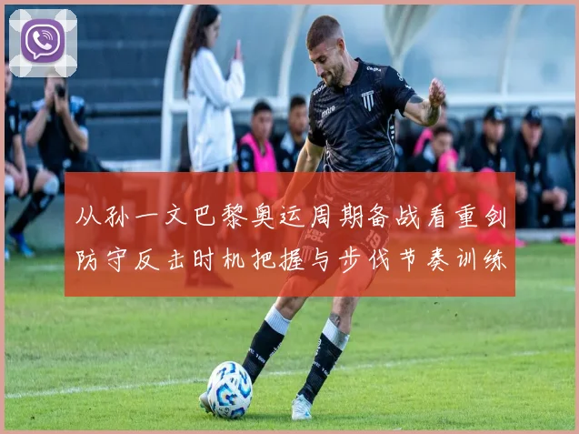 从孙一文巴黎奥运周期备战看重剑防守反击时机把握与步伐节奏训练方法