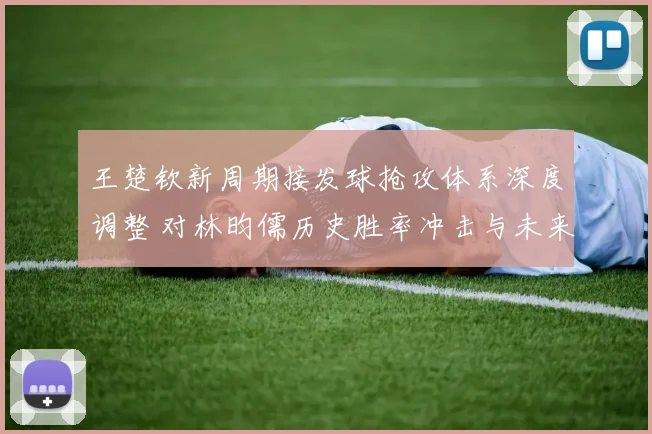 王楚钦新周期接发球抢攻体系深度调整 对林昀儒历史胜率冲击与未来走向分析