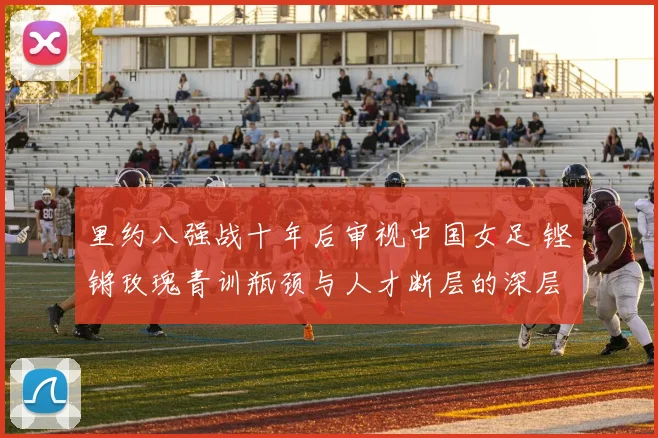 里约八强战十年后审视中国女足 铿锵玫瑰青训瓶颈与人才断层的深层原因
