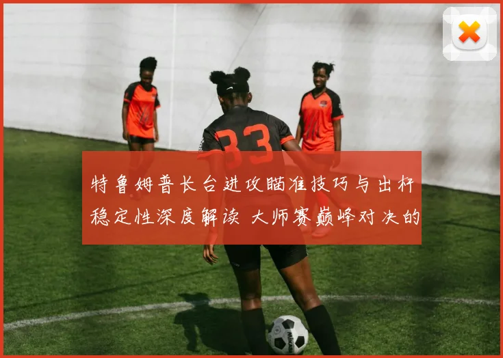 特鲁姆普长台进攻瞄准技巧与出杆稳定性深度解读 大师赛巅峰对决的技术密码