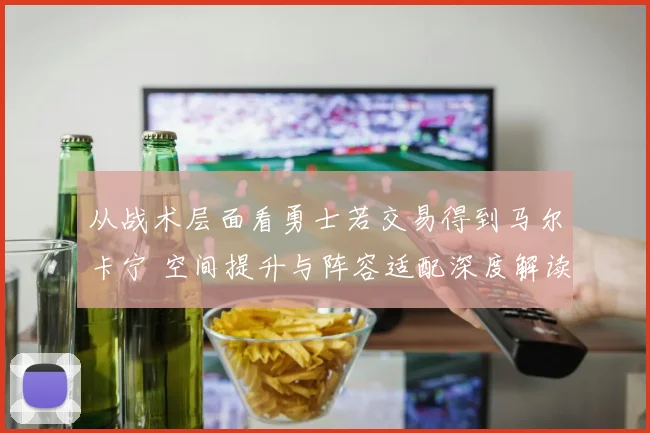 从战术层面看勇士若交易得到马尔卡宁 空间提升与阵容适配深度解读