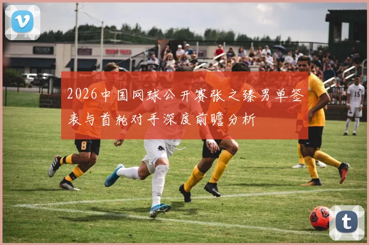 2026中国网球公开赛张之臻男单签表与首轮对手深度前瞻分析