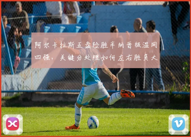 阿尔卡拉斯五盘险胜辛纳晋级温网四强，关键分处理如何左右胜负大势
