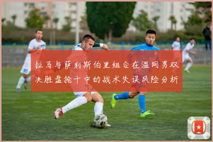 拉马与萨利斯伯里组合在温网男双决胜盘抢十中的战术失误风险分析