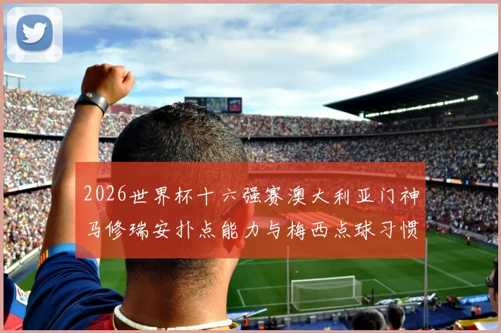 2026世界杯十六强赛澳大利亚门神马修瑞安扑点能力与梅西点球习惯深度解析