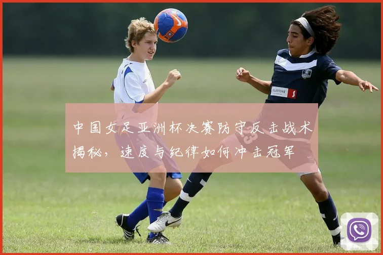 中国女足亚洲杯决赛防守反击战术揭秘，速度与纪律如何冲击冠军
