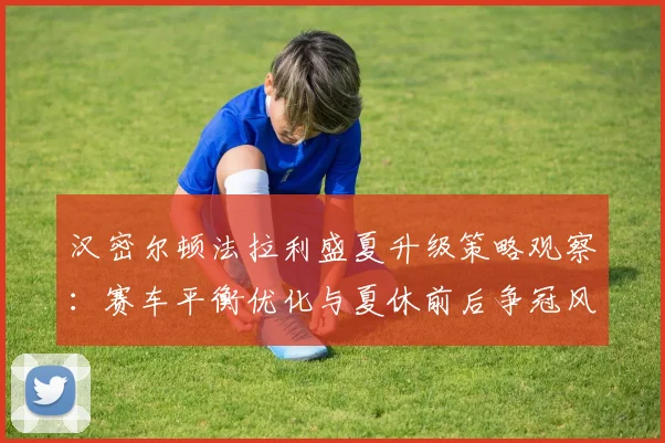 汉密尔顿法拉利盛夏升级策略观察:赛车平衡优化与夏休前后争冠风险控制