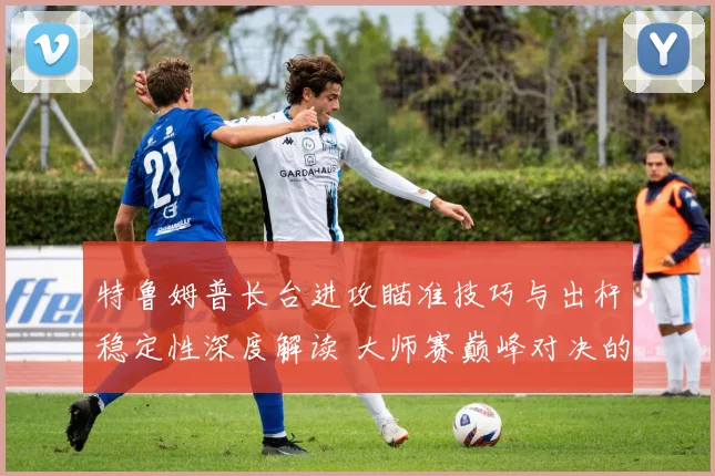 特鲁姆普长台进攻瞄准技巧与出杆稳定性深度解读 大师赛巅峰对决的技术密码