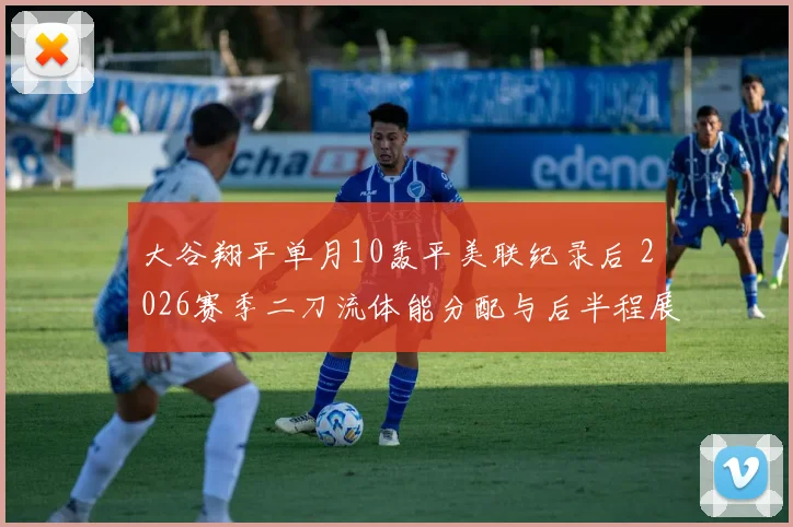 大谷翔平单月10轰平美联纪录后 2026赛季二刀流体能分配与后半程展望