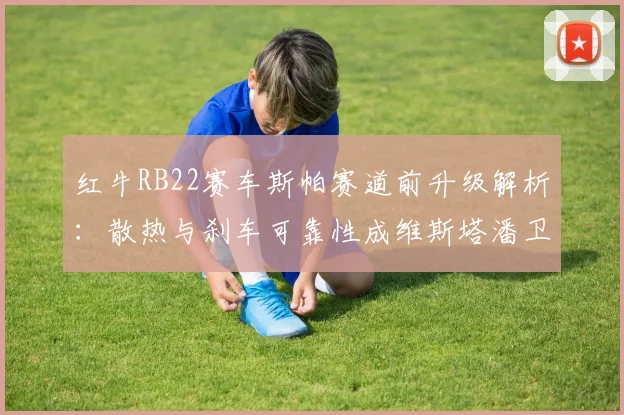 红牛RB22赛车斯帕赛道前升级解析：散热与刹车可靠性成维斯塔潘卫冕关键