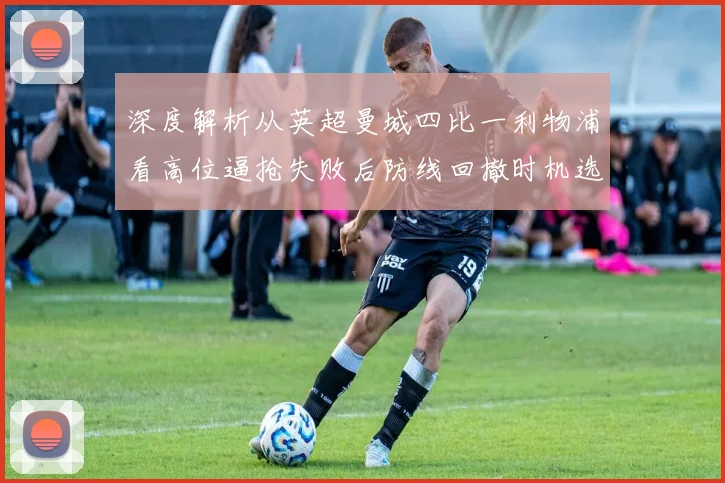 深度解析从英超曼城四比一利物浦看高位逼抢失败后防线回撤时机选择