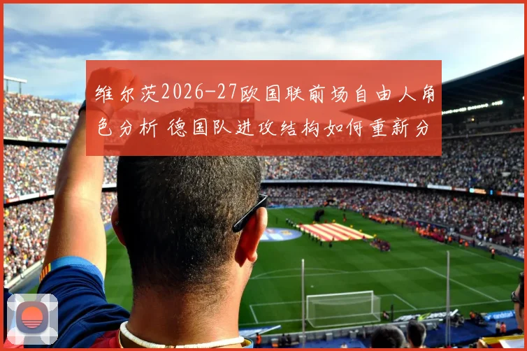 维尔茨2026-27欧国联前场自由人角色分析 德国队进攻结构如何重新分配