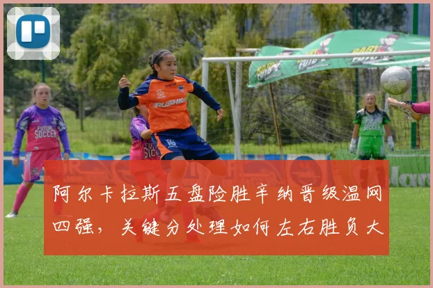 阿尔卡拉斯五盘险胜辛纳晋级温网四强，关键分处理如何左右胜负大势