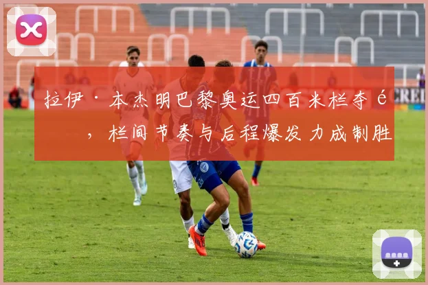 拉伊·本杰明巴黎奥运四百米栏夺金，栏间节奏与后程爆发力成制胜关键