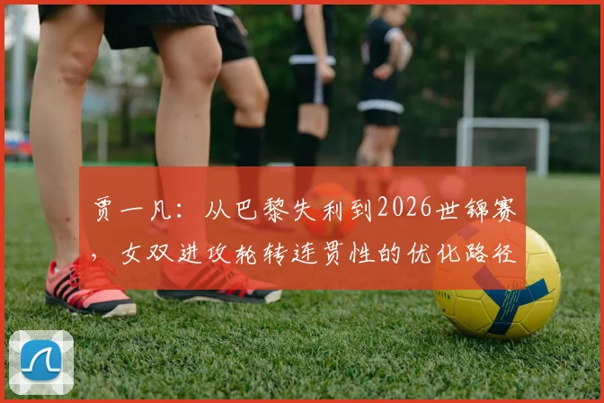 贾一凡：从巴黎失利到2026世锦赛，女双进攻轮转连贯性的优化路径