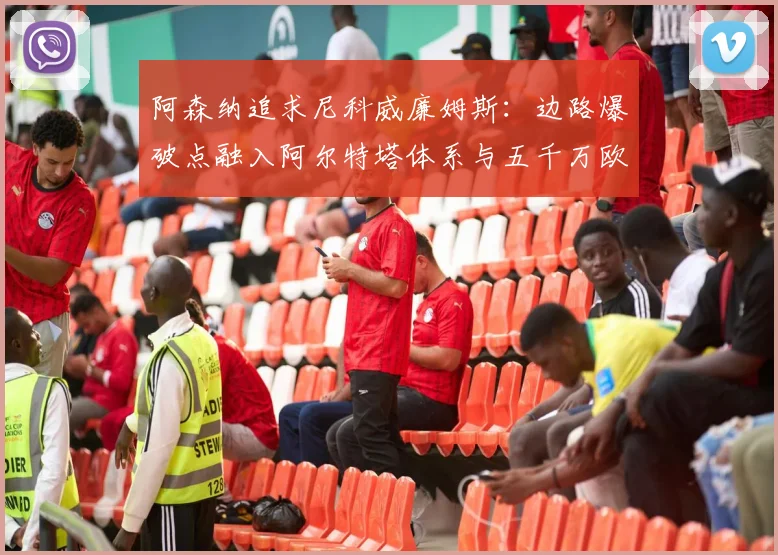 阿森纳追求尼科威廉姆斯：边路爆破点融入阿尔特塔体系与五千万欧解约金价值解析