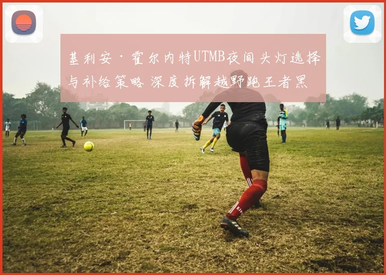基利安·霍尔内特UTMB夜间头灯选择与补给策略 深度拆解越野跑王者黑暗赛道制胜关键