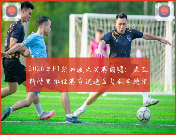 2026年F1新加坡大奖赛前瞻：皮亚斯特里排位赛弯道速度与刹车稳定性分析
