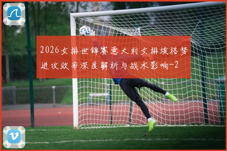 2026女排世锦赛意大利女排埃格努进攻效率深度解析与战术影响