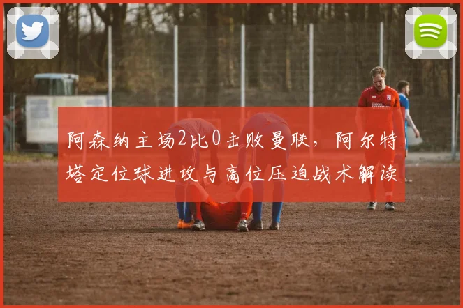 阿森纳主场2比0击败曼联，阿尔特塔定位球进攻与高位压迫战术解读