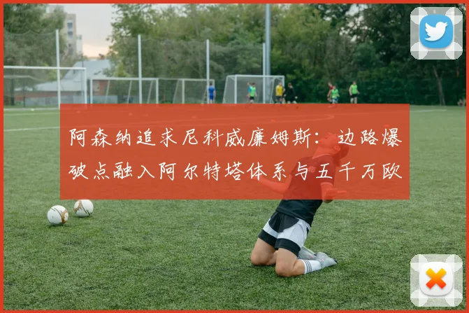 阿森纳追求尼科威廉姆斯:边路爆破点融入阿尔特塔体系与五千万欧解约金价值解析