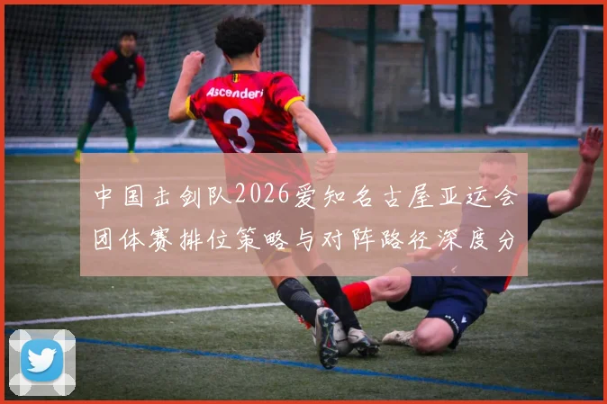 中国击剑队2026爱知名古屋亚运会团体赛排位策略与对阵路径深度分析