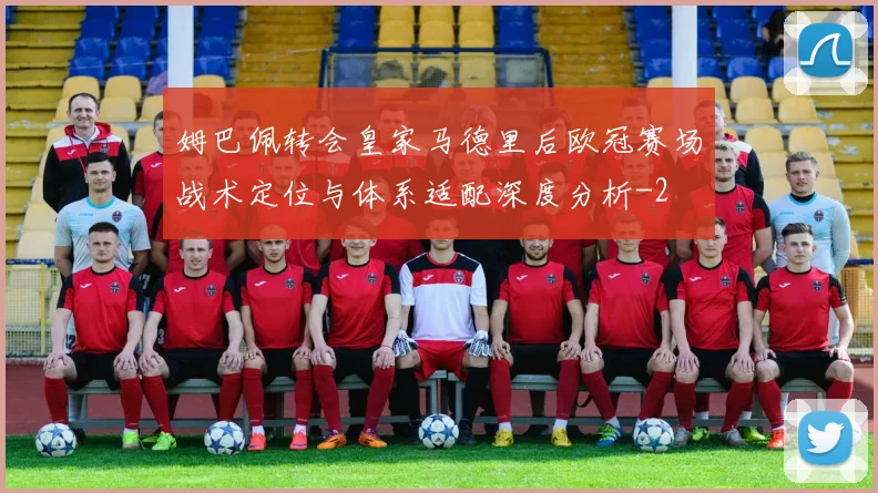 姆巴佩转会皇家马德里后欧冠赛场战术定位与体系适配深度分析