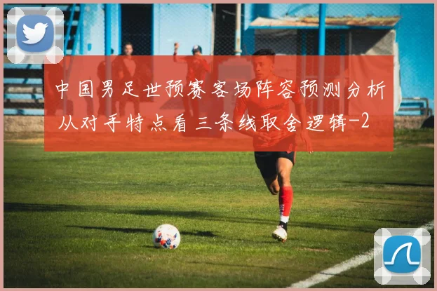 中国男足世预赛客场阵容预测分析 从对手特点看三条线取舍逻辑