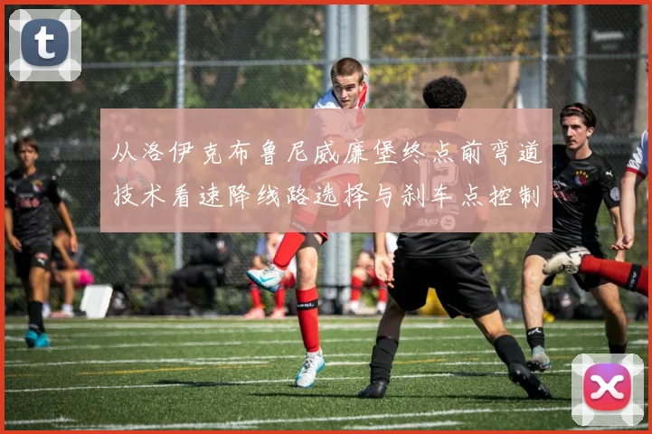 从洛伊克布鲁尼威廉堡终点前弯道技术看速降线路选择与刹车点控制深度解析