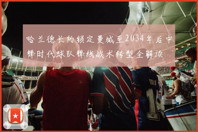 哈兰德长约锁定曼城至2034年后中锋时代球队锋线战术转型全解读