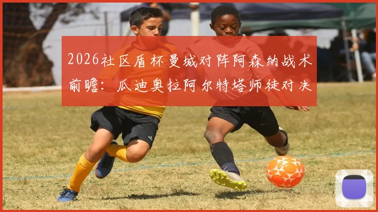 2026社区盾杯曼城对阵阿森纳战术前瞻：瓜迪奥拉阿尔特塔师徒对决的攻守制衡