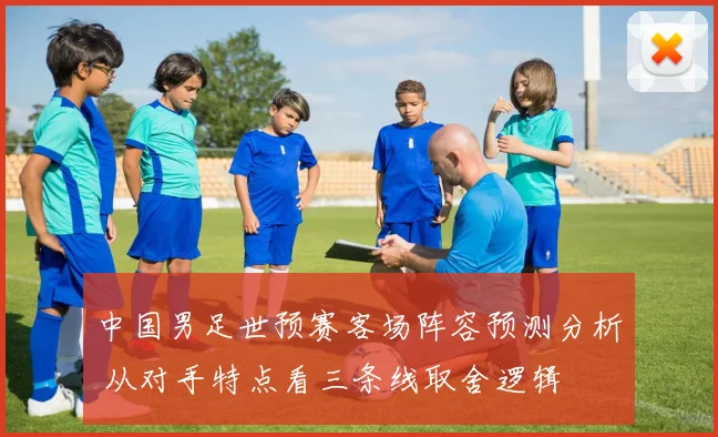 中国男足世预赛客场阵容预测分析 从对手特点看三条线取舍逻辑