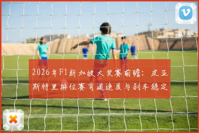2026年F1新加坡大奖赛前瞻：皮亚斯特里排位赛弯道速度与刹车稳定性分析