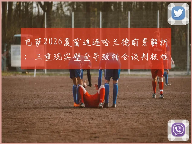 巴萨2026夏窗追逐哈兰德前景解析：三重现实壁垒导致转会谈判极难推进