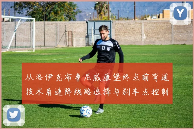 从洛伊克布鲁尼威廉堡终点前弯道技术看速降线路选择与刹车点控制深度解析