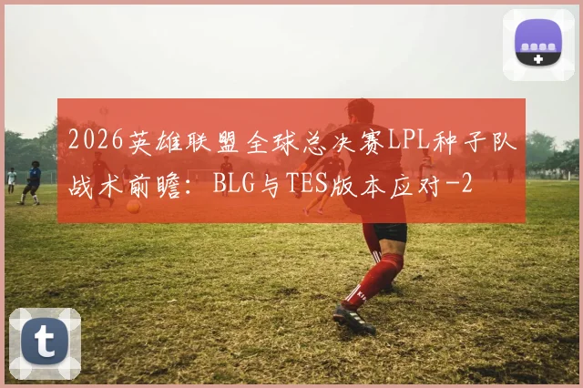 2026英雄联盟全球总决赛LPL种子队战术前瞻：BLG与TES版本应对