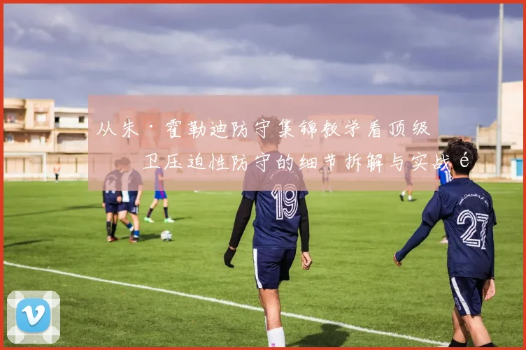 从朱·霍勒迪防守集锦教学看顶级后卫压迫性防守的细节拆解与实战逻辑