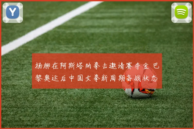 杨柳在阿斯塔纳拳击邀请赛夺金 巴黎奥运后中国女拳新周期备战状态深度分析