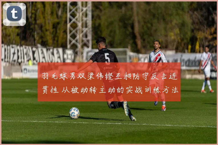 羽毛球男双梁伟铿王昶防守反击连贯性 从被动转主动的实战训练方法