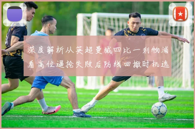深度解析从英超曼城四比一利物浦看高位逼抢失败后防线回撤时机选择