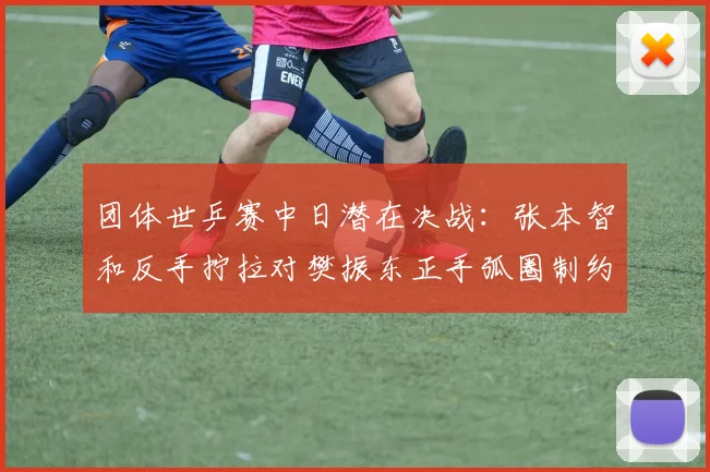 团体世乒赛中日潜在决战：张本智和反手拧拉对樊振东正手弧圈制约效果与战术推演
