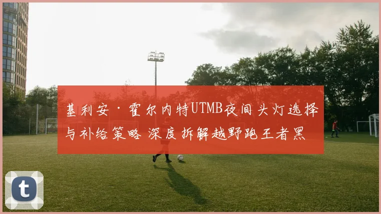 基利安·霍尔内特UTMB夜间头灯选择与补给策略 深度拆解越野跑王者黑暗赛道制胜关键