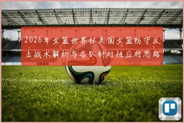 2026年女篮世界杯美国女篮防守反击战术解析与各队针对性应对思路