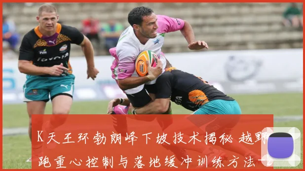 K天王环勃朗峰下坡技术揭秘 越野跑重心控制与落地缓冲训练方法