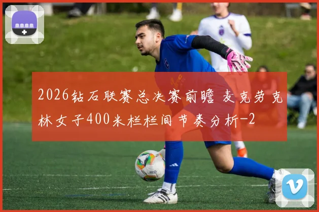 2026钻石联赛总决赛前瞻 麦克劳克林女子400米栏栏间节奏分析