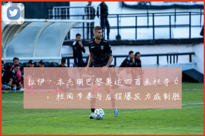 拉伊·本杰明巴黎奥运四百米栏夺金，栏间节奏与后程爆发力成制胜关键