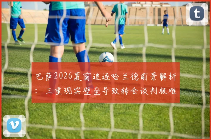 巴萨2026夏窗追逐哈兰德前景解析:三重现实壁垒导致转会谈判极难推进